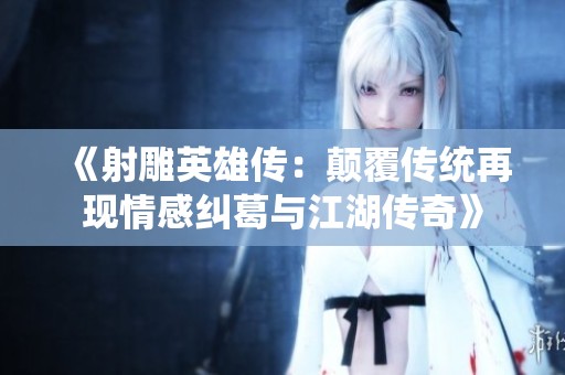《射雕英雄传：颠覆传统再现情感纠葛与江湖传奇》