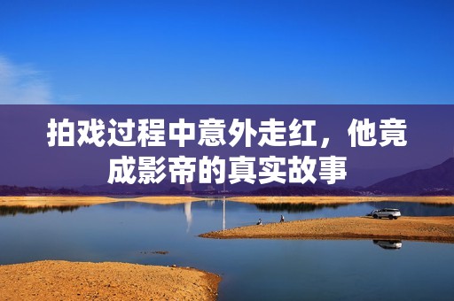 拍戏过程中意外走红，他竟成影帝的真实故事