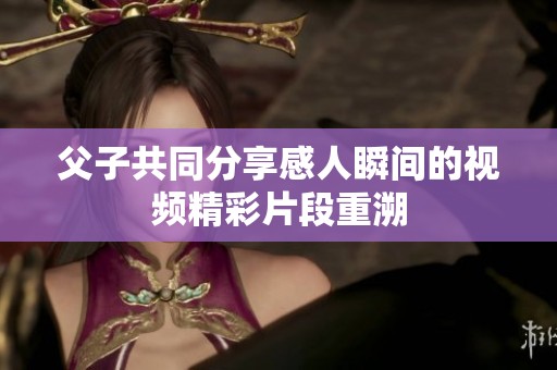 父子共同分享感人瞬间的视频精彩片段重溯