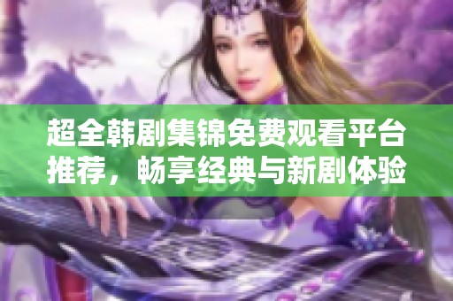 超全韩剧集锦免费观看平台推荐，畅享经典与新剧体验