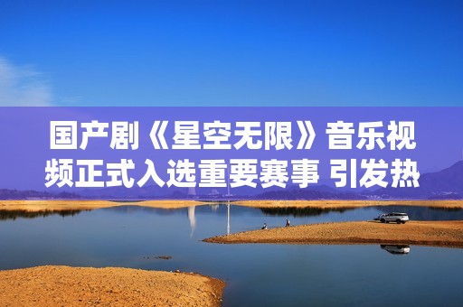 国产剧《星空无限》音乐视频正式入选重要赛事 引发热议