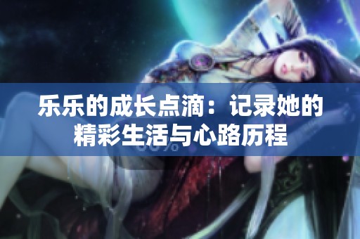 乐乐的成长点滴：记录她的精彩生活与心路历程