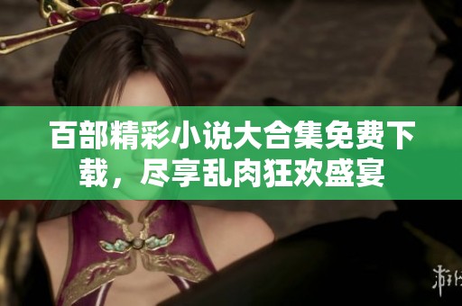 百部精彩小说大合集免费下载，尽享乱肉狂欢盛宴