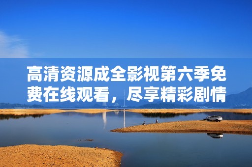 高清资源成全影视第六季免费在线观看，尽享精彩剧情与人物发展