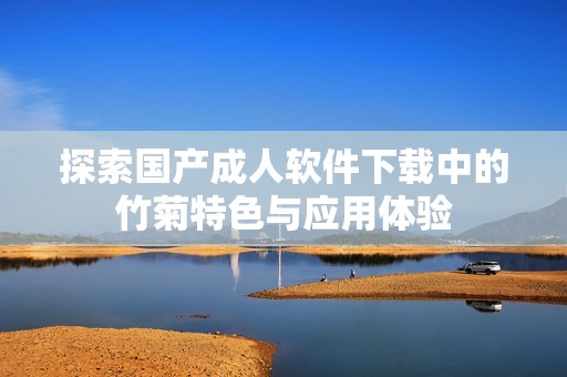 探索国产成人软件下载中的竹菊特色与应用体验