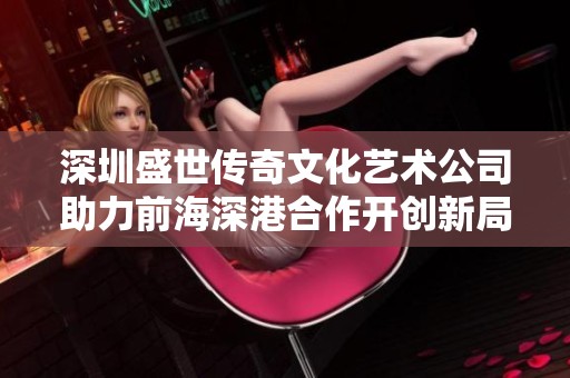 深圳盛世传奇文化艺术公司助力前海深港合作开创新局面