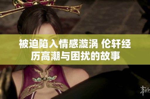 被迫陷入情感漩涡 伦轩经历高潮与困扰的故事