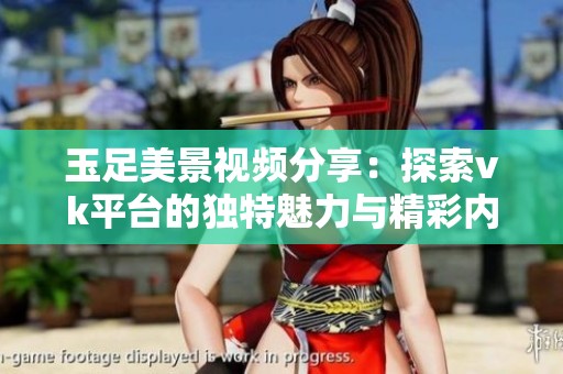 玉足美景视频分享：探索vk平台的独特魅力与精彩内容