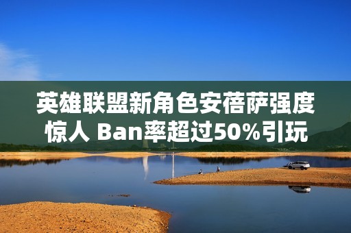 英雄联盟新角色安蓓萨强度惊人 Ban率超过50%引玩家热议