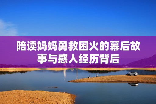陪读妈妈勇救困火的幕后故事与感人经历背后