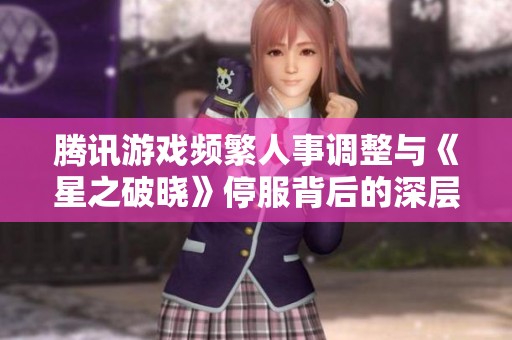 腾讯游戏频繁人事调整与《星之破晓》停服背后的深层焦虑解析