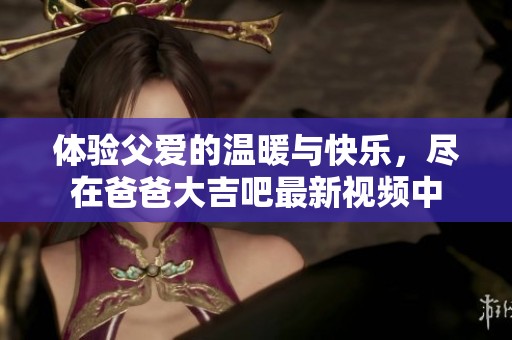 体验父爱的温暖与快乐，尽在爸爸大吉吧最新视频中