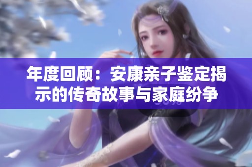 年度回顾：安康亲子鉴定揭示的传奇故事与家庭纷争
