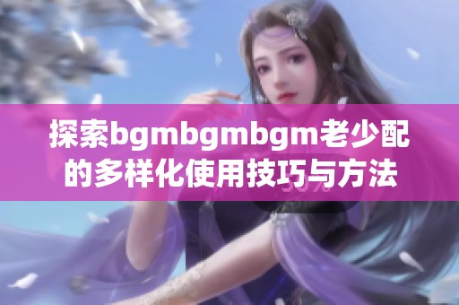 探索bgmbgmbgm老少配的多样化使用技巧与方法