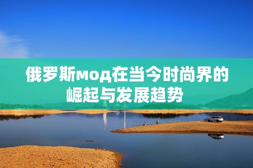 俄罗斯мод在当今时尚界的崛起与发展趋势 