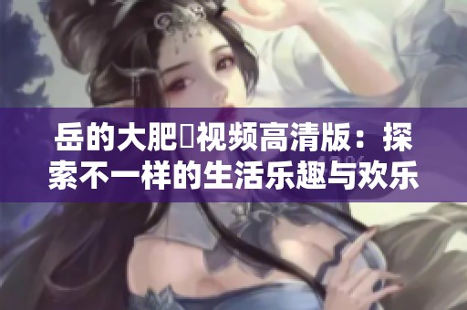 岳的大肥坹视频高清版：探索不一样的生活乐趣与欢乐时刻