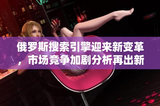 俄罗斯搜索引擎迎来新变革，市场竞争加剧分析再出新局