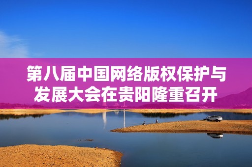 第八届中国网络版权保护与发展大会在贵阳隆重召开