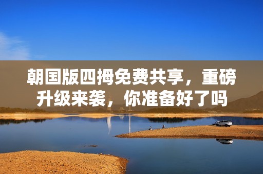 朝国版四拇免费共享，重磅升级来袭，你准备好了吗