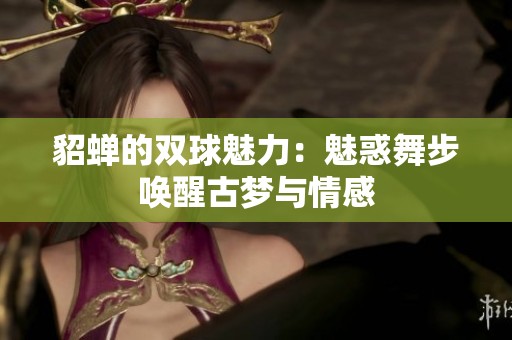 貂蝉的双球魅力：魅惑舞步唤醒古梦与情感