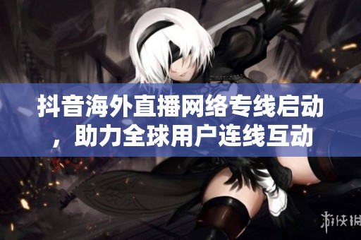 抖音海外直播网络专线启动，助力全球用户连线互动