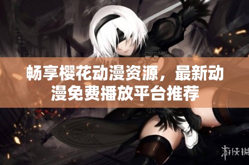 畅享樱花动漫资源，最新动漫免费播放平台推荐