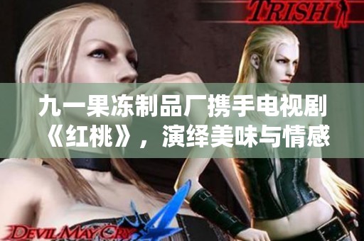 九一果冻制品厂携手电视剧《红桃》，演绎美味与情感交织的新篇章