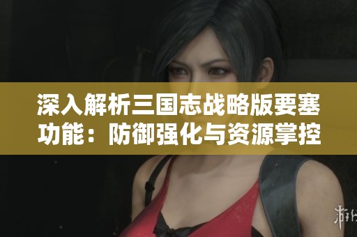 深入解析三国志战略版要塞功能：防御强化与资源掌控策略