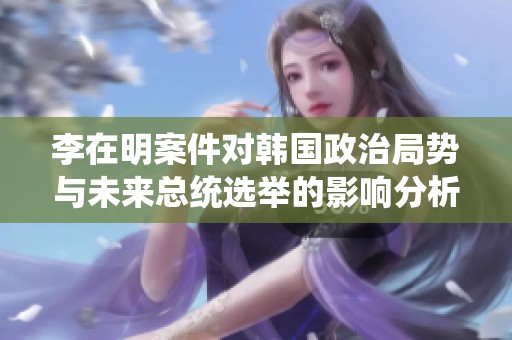 李在明案件对韩国政治局势与未来总统选举的影响分析