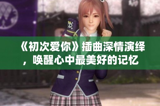 《初次爱你》插曲深情演绎，唤醒心中最美好的记忆