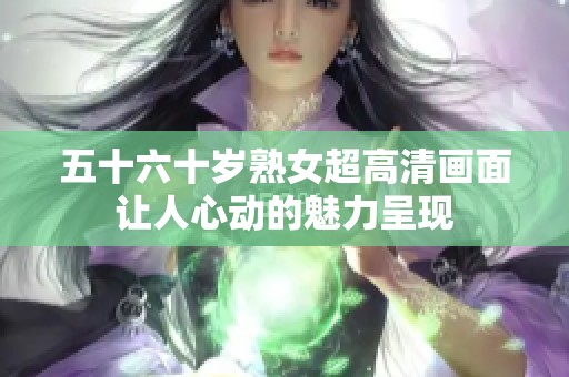 五十六十岁熟女超高清画面让人心动的魅力呈现