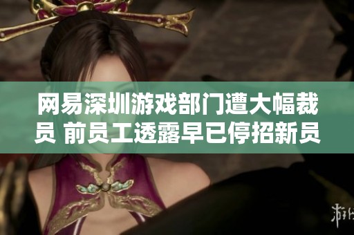 网易深圳游戏部门遭大幅裁员 前员工透露早已停招新员工