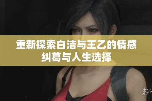 重新探索白洁与王乙的情感纠葛与人生选择