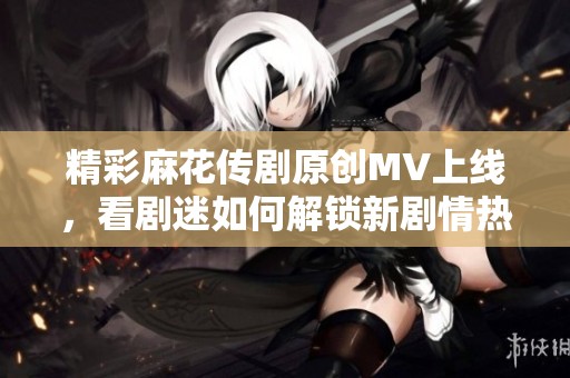 精彩麻花传剧原创MV上线，看剧迷如何解锁新剧情热潮