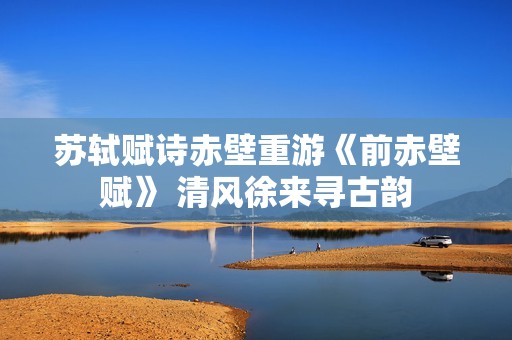 苏轼赋诗赤壁重游《前赤壁赋》 清风徐来寻古韵