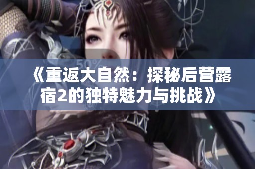 《重返大自然：探秘后营露宿2的独特魅力与挑战》