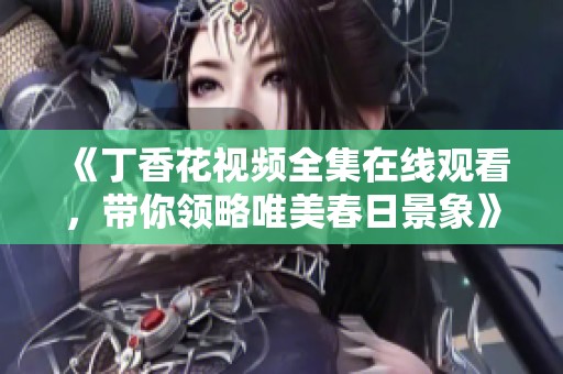 《丁香花视频全集在线观看，带你领略唯美春日景象》