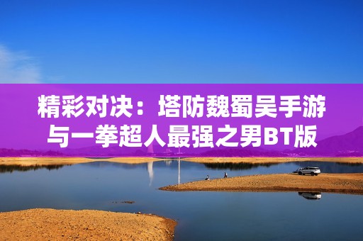 精彩对决：塔防魏蜀吴手游与一拳超人最强之男BT版全面解析