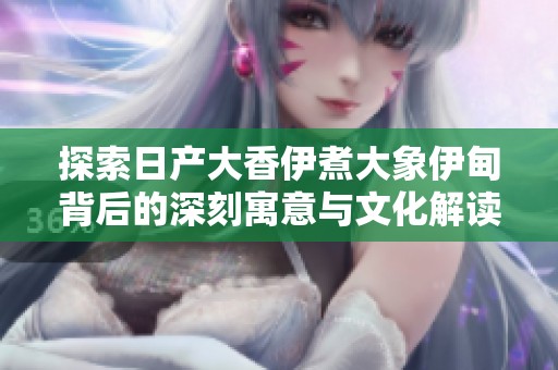 探索日产大香伊煮大象伊甸背后的深刻寓意与文化解读