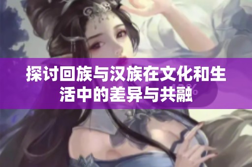 探讨回族与汉族在文化和生活中的差异与共融