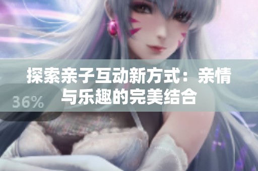探索亲子互动新方式：亲情与乐趣的完美结合