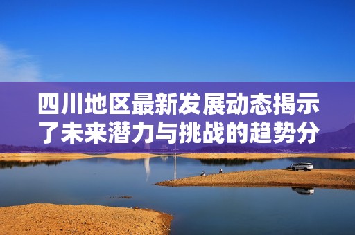 四川地区最新发展动态揭示了未来潜力与挑战的趋势分析