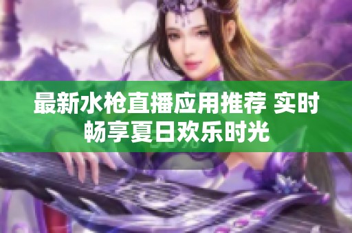 最新水枪直播应用推荐 实时畅享夏日欢乐时光