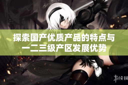 探索国产优质产品的特点与一二三级产区发展优势