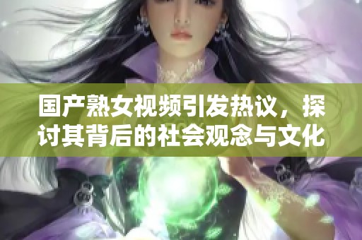 国产熟女视频引发热议，探讨其背后的社会观念与文化影响