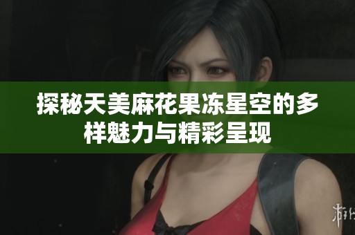 探秘天美麻花果冻星空的多样魅力与精彩呈现