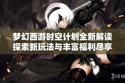 梦幻西游时空计划全新解读探索新玩法与丰富福利尽享三界之旅