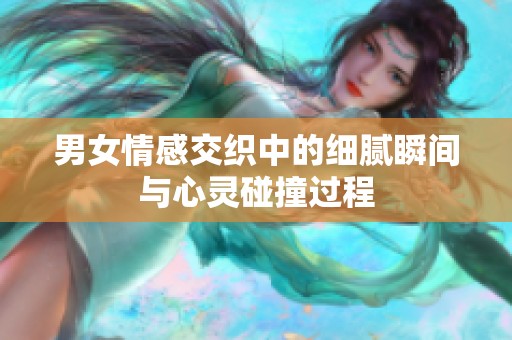 男女情感交织中的细腻瞬间与心灵碰撞过程