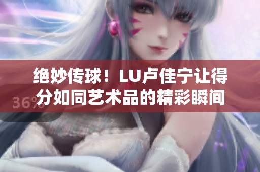 绝妙传球！LU卢佳宁让得分如同艺术品的精彩瞬间