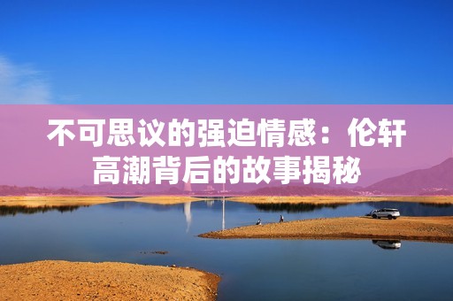 不可思议的强迫情感：伦轩高潮背后的故事揭秘